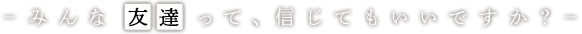 みんな友達って、信じてもいいですか？