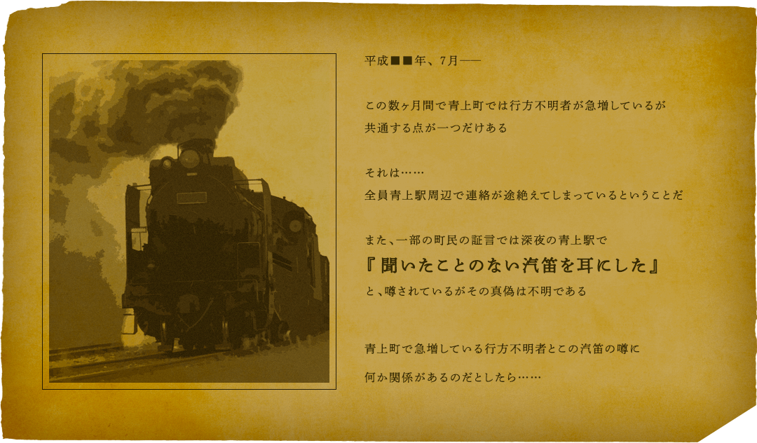 平成■■年、７月 ―― この数ヶ月間で青上町では行方不明者が急増しているが共通する点が一つだけある それは……全員青上駅周辺で連絡が途絶えてしまっているということだ また、一部の町民の証言では深夜の青上駅で『聞いたことのない汽笛を耳にした』と、噂されているがその真偽は不明である 青上町で急増している行方不明者とこの汽笛の噂に何か関係があるのだとしたら……